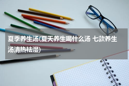 夏季养生汤(夏天养生喝什么汤 七款养生汤清热祛湿)