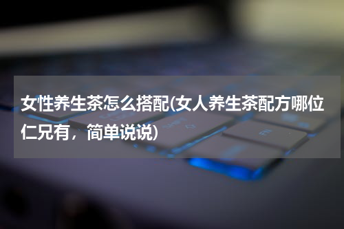 女性养生茶怎么搭配(女人养生茶配方哪位仁兄有，简单说说)
