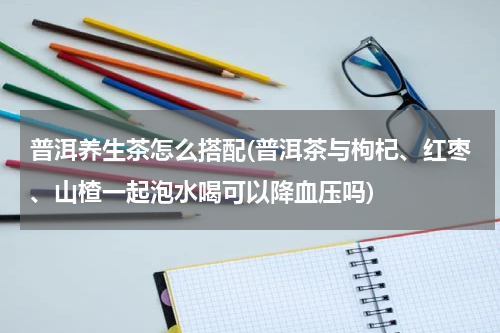 普洱养生茶怎么搭配(普洱茶与枸杞、红枣、山楂一起泡水喝可以降血压吗)