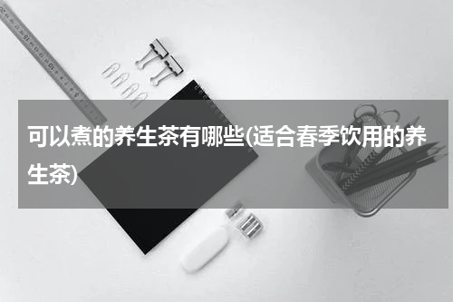 可以煮的养生茶有哪些(适合春季饮用的养生茶)