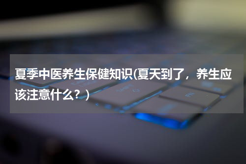 夏季中医养生保健知识(夏天到了，养生应该注意什么？)