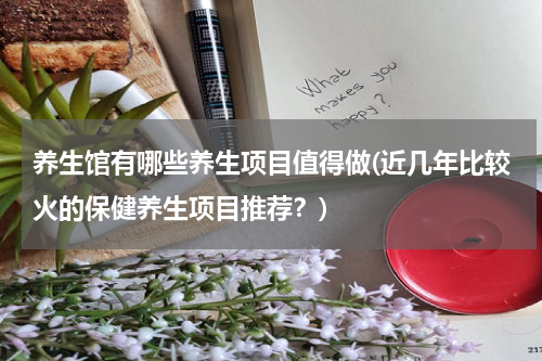 养生馆有哪些养生项目值得做(近几年比较火的保健养生项目推荐？)