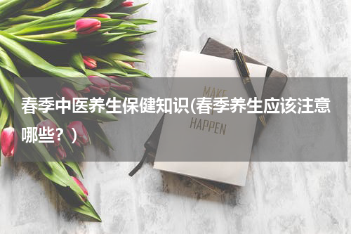 春季中医养生保健知识(春季养生应该注意哪些？)