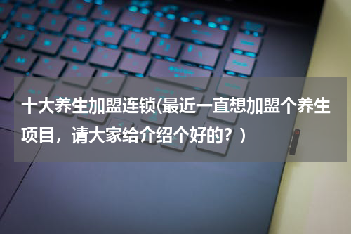 十大养生加盟连锁(最近一直想加盟个养生项目，请大家给介绍个好的？)