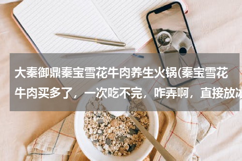 大秦御鼎秦宝雪花牛肉养生火锅(秦宝雪花牛肉买多了，一次吃不完，咋弄啊，直接放冰箱里行吗？)