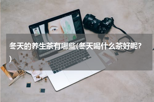 冬天的养生茶有哪些(冬天喝什么茶好呢？)