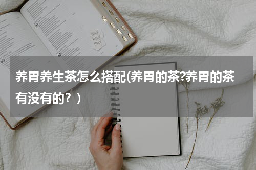养胃养生茶怎么搭配(养胃的茶?养胃的茶有没有的？)