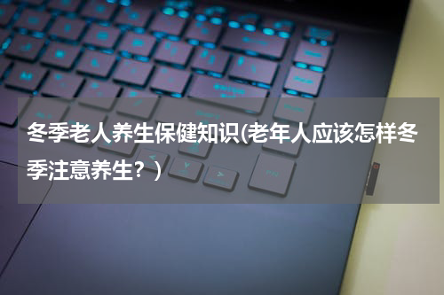 冬季老人养生保健知识(老年人应该怎样冬季注意养生？)
