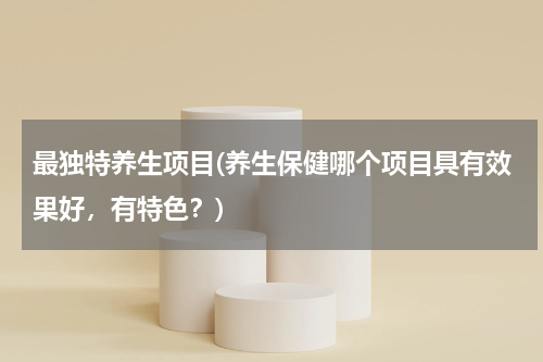 最独特养生项目(养生保健哪个项目具有效果好，有特色？)