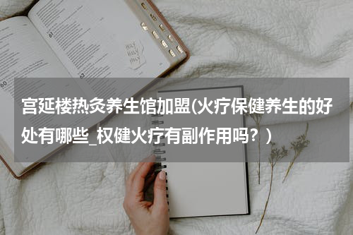宫延楼热灸养生馆加盟(火疗保健养生的好处有哪些_权健火疗有副作用吗？)