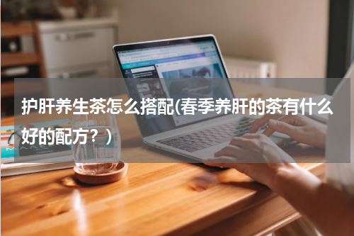 护肝养生茶怎么搭配(春季养肝的茶有什么好的配方？)