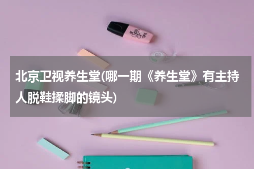 北京卫视养生堂(哪一期《养生堂》有主持人脱鞋揉脚的镜头)