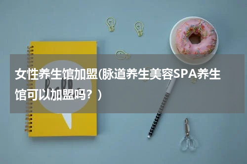 女性养生馆加盟(脉道养生美容SPA养生馆可以加盟吗？)