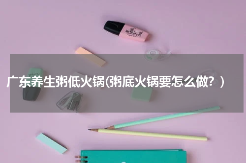 广东养生粥低火锅(粥底火锅要怎么做？)