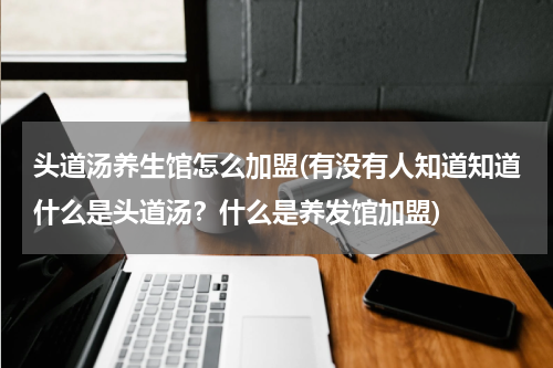 头道汤养生馆怎么加盟(有没有人知道知道什么是头道汤？什么是养发馆加盟)