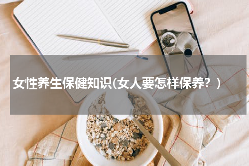 女性养生保健知识(女人要怎样保养？)