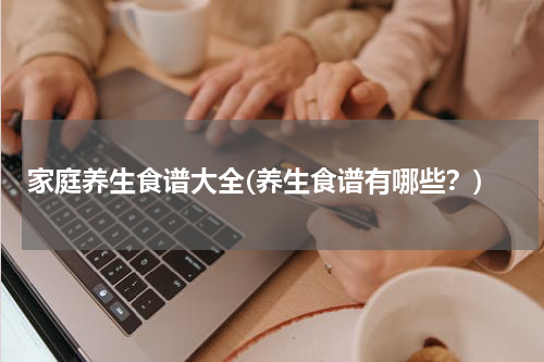 家庭养生食谱大全(养生食谱有哪些？)