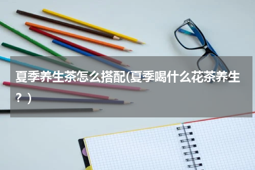 夏季养生茶怎么搭配(夏季喝什么花茶养生？)