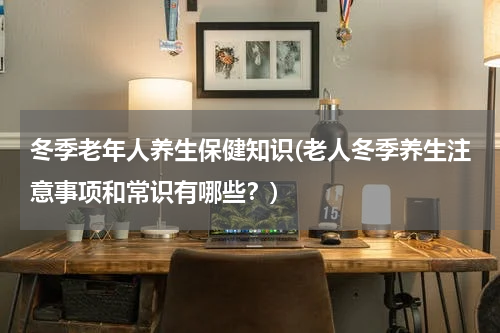 冬季老年人养生保健知识(老人冬季养生注意事项和常识有哪些？)