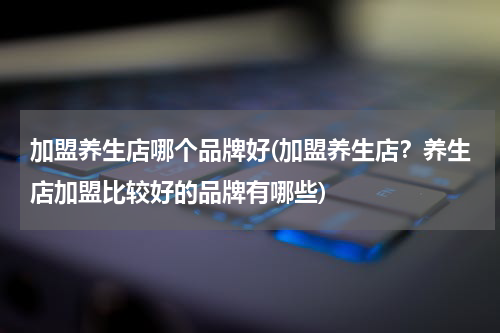 加盟养生店哪个品牌好(加盟养生店？养生店加盟比较好的品牌有哪些)