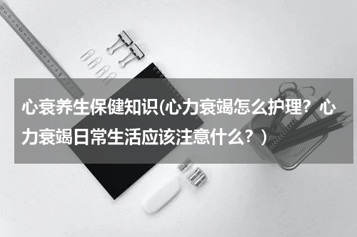 心衰养生保健知识(心力衰竭怎么护理？心力衰竭日常生活应该注意什么？)