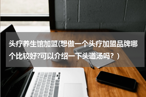 头疗养生馆加盟(想做一个头疗加盟品牌哪个比较好?可以介绍一下头道汤吗？)