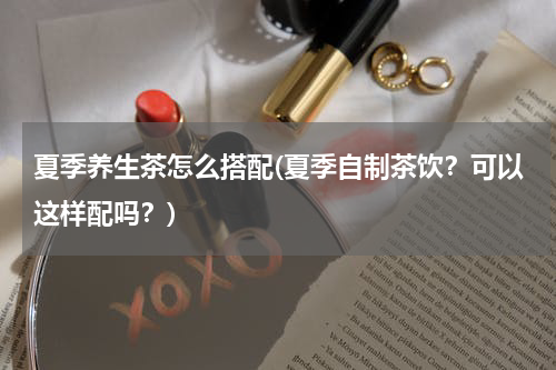 夏季养生茶怎么搭配(夏季自制茶饮？可以这样配吗？)
