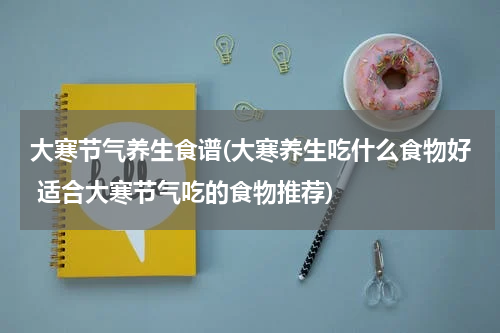 大寒节气养生食谱(大寒养生吃什么食物好 适合大寒节气吃的食物推荐)