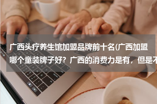 广西头疗养生馆加盟品牌前十名(广西加盟哪个童装牌子好？广西的消费力是有，但是不高，童装牌子太高的价位不好做，必须适当的价位。)