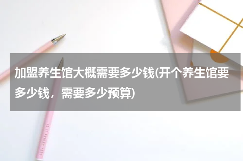 加盟养生馆大概需要多少钱(开个养生馆要多少钱，需要多少预算)