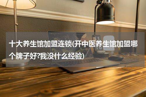 十大养生馆加盟连锁(开中医养生馆加盟哪个牌子好?我没什么经验)