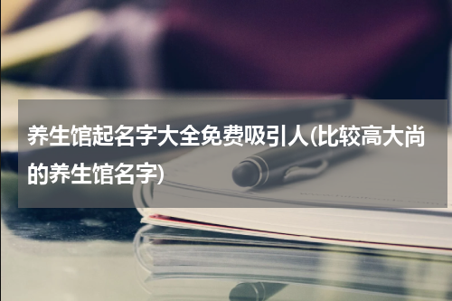 养生馆起名字大全免费吸引人(比较高大尚的养生馆名字)