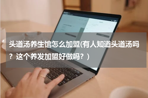 头道汤养生馆怎么加盟(有人知道头道汤吗？这个养发加盟好做吗？)