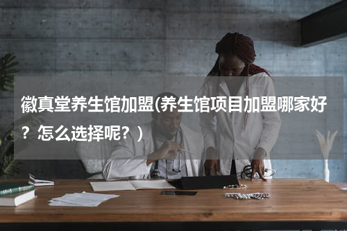 徽真堂养生馆加盟(养生馆项目加盟哪家好？怎么选择呢？)