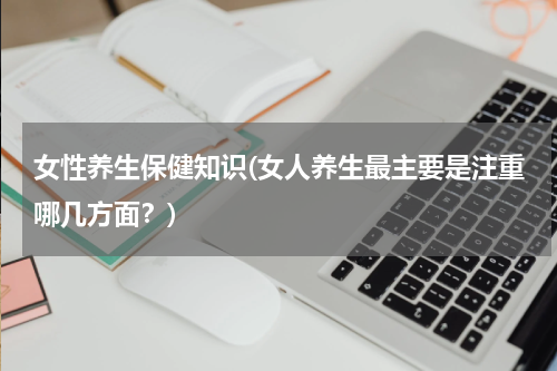 女性养生保健知识(女人养生最主要是注重哪几方面？)