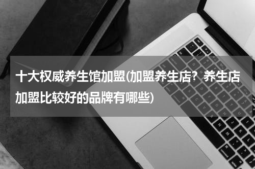 十大权威养生馆加盟(加盟养生店？养生店加盟比较好的品牌有哪些)