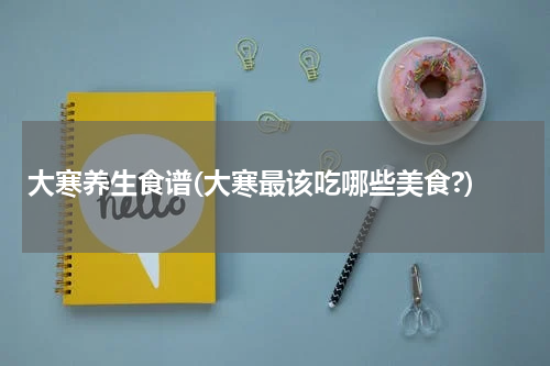 大寒养生食谱(大寒最该吃哪些美食?)