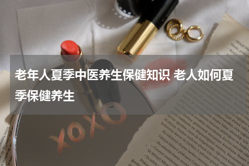老年人夏季中医养生保健知识 老人如何夏季保健养生
