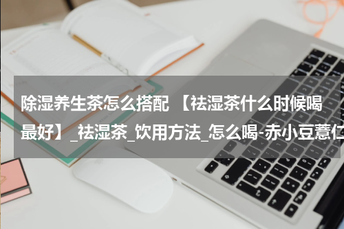 除湿养生茶怎么搭配 【祛湿茶什么时候喝最好】_祛湿茶_饮用方法_怎么喝-赤小豆薏仁茶
