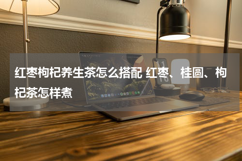 红枣枸杞养生茶怎么搭配 红枣、桂圆、枸杞茶怎样煮