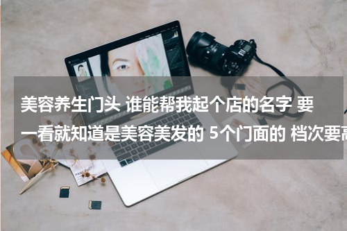 美容养生门头 谁能帮我起个店的名字 要一看就知道是美容美发的 5个门面的 档次要高一点的名字 要好听 不能太俗太普通