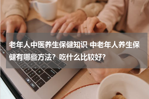老年人中医养生保健知识 中老年人养生保健有哪些方法？吃什么比较好？