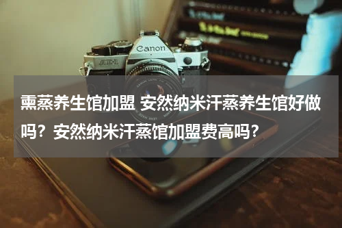 熏蒸养生馆加盟 安然纳米汗蒸养生馆好做吗？安然纳米汗蒸馆加盟费高吗？