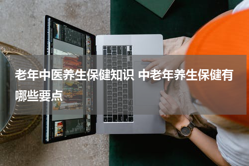老年中医养生保健知识 中老年养生保健有哪些要点