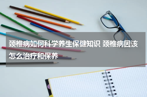 颈椎病如何科学养生保健知识 颈椎病因该怎么治疗和保养
