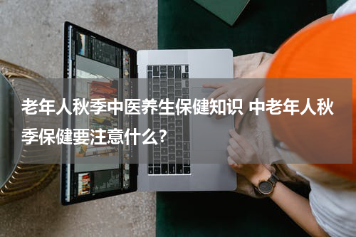 老年人秋季中医养生保健知识 中老年人秋季保健要注意什么？
