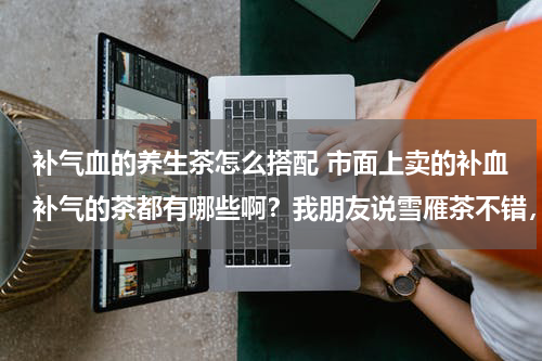 补气血的养生茶怎么搭配 市面上卖的补血补气的茶都有哪些啊？我朋友说雪雁茶不错，我想问下配合什么吃效果会更好啊？？