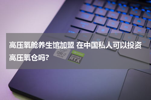 高压氧舱养生馆加盟 在中国私人可以投资高压氧仓吗?