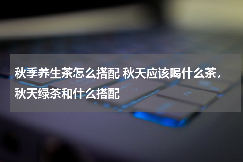 秋季养生茶怎么搭配 秋天应该喝什么茶，秋天绿茶和什么搭配