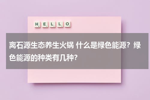 离石源生态养生火锅 什么是绿色能源？绿色能源的种类有几种？